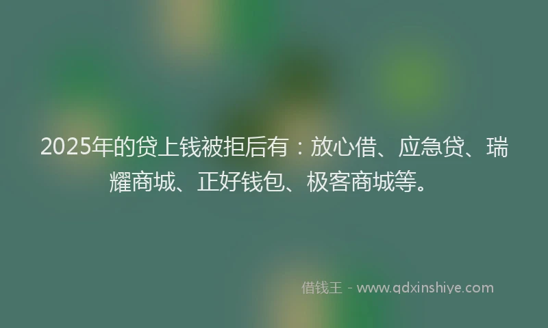 2025年的贷上钱被拒后有：放心借、应急贷、瑞耀商城、正好钱包、极客商城等。