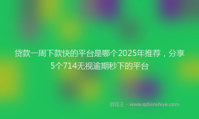 贷款一周下款快的平台是哪个2025年推荐，分享5个714无视逾期秒下的平台