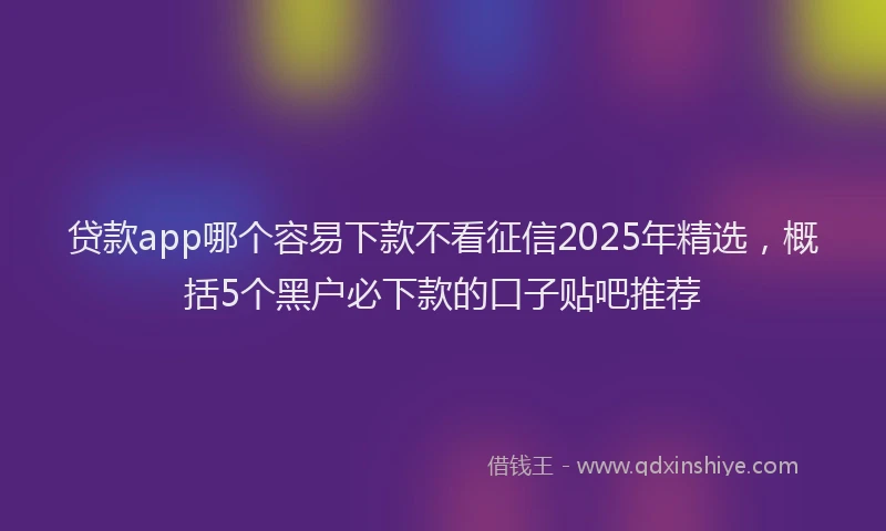 贷款app哪个容易下款不看征信2025年精选，概括5个黑户必下款的口子贴吧推荐