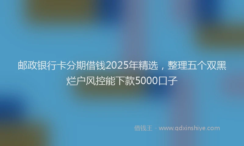 邮政银行卡分期借钱2025年精选，整理五个双黑烂户风控能下款5000口子