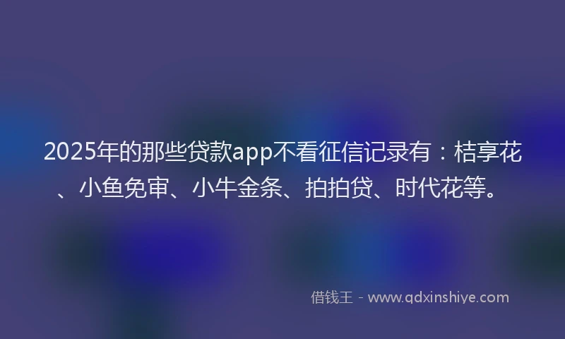 2025年的那些贷款app不看征信记录有：桔享花、小鱼免审、小牛金条、拍拍贷、时代花等。