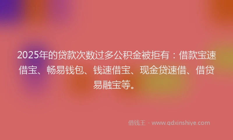 2025年的贷款次数过多公积金被拒有：借款宝速借宝、畅易钱包、钱速借宝、现金贷速借、借贷易融宝等。