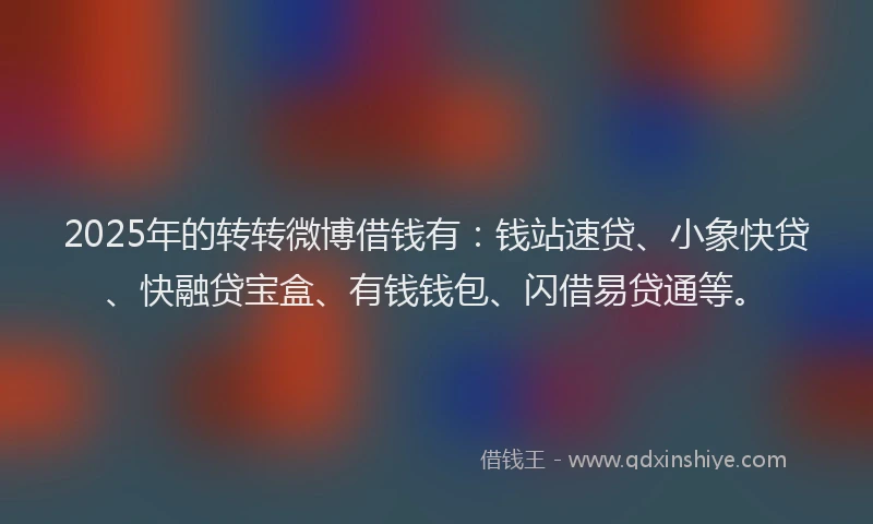 2025年的转转微博借钱有：钱站速贷、小象快贷、快融贷宝盒、有钱钱包、闪借易贷通等。