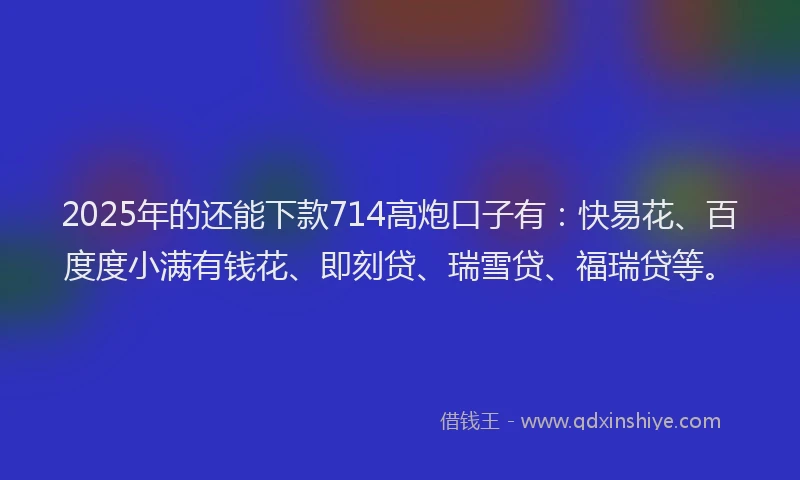 2025年的还能下款714高炮口子有：快易花、百度度小满有钱花、即刻贷、瑞雪贷、福瑞贷等。