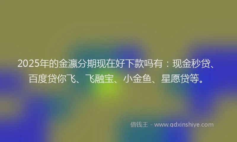 2025年的金瀛分期现在好下款吗有：现金秒贷、百度贷你飞、飞融宝、小金鱼、星愿贷等。