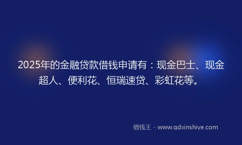 2025年的金融贷款借钱申请有：现金巴士、现金超人、便利花、恒瑞速贷、彩虹花等。