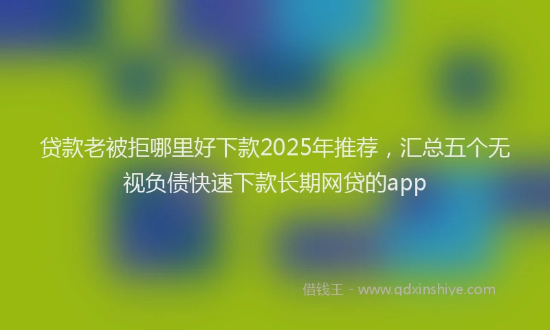 贷款老被拒哪里好下款2025年推荐，汇总五个无视负债快速下款长期网贷的app
