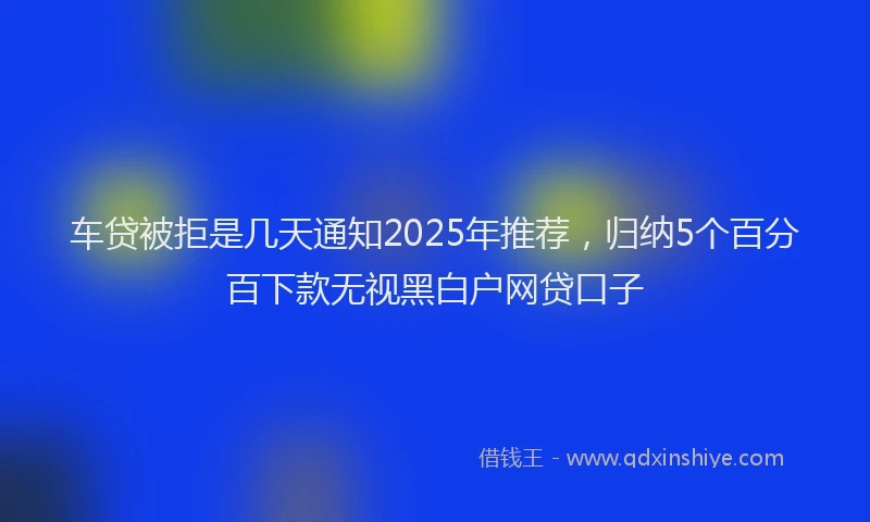 车贷被拒是几天通知2025年推荐，归纳5个百分百下款无视黑白户网贷口子