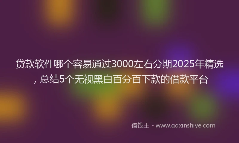 贷款软件哪个容易通过3000左右分期2025年精选，总结5个无视黑白百分百下款的借款平台