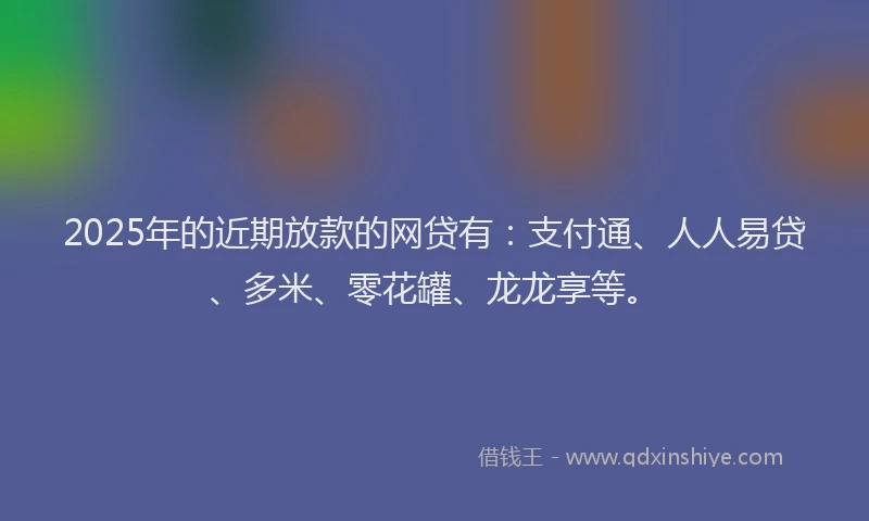 2025年的近期放款的网贷有：支付通、人人易贷、多米、零花罐、龙龙享等。