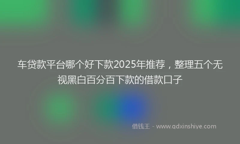 车贷款平台哪个好下款2025年推荐，整理五个无视黑白百分百下款的借款口子