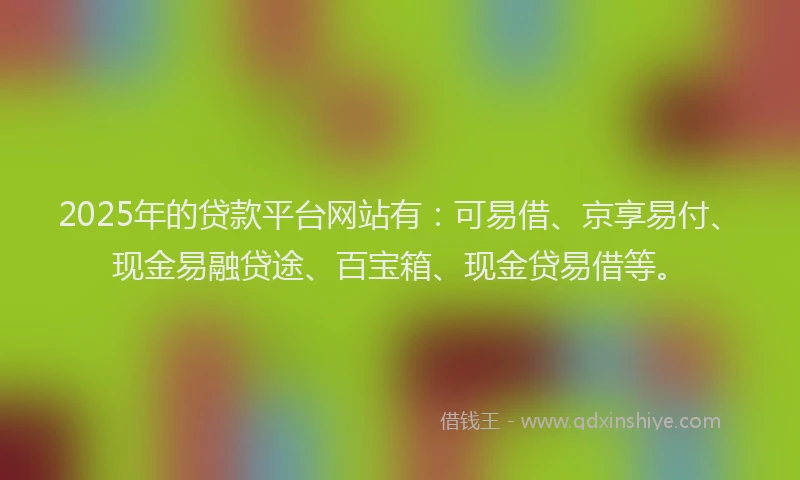 2025年的贷款平台网站有：可易借、京享易付、现金易融贷途、百宝箱、现金贷易借等。