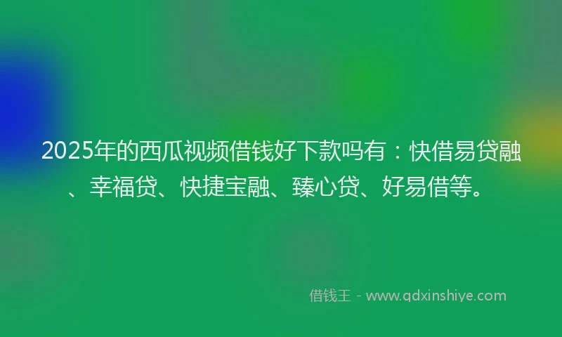 2025年的西瓜视频借钱好下款吗有：快借易贷融、幸福贷、快捷宝融、臻心贷、好易借等。
