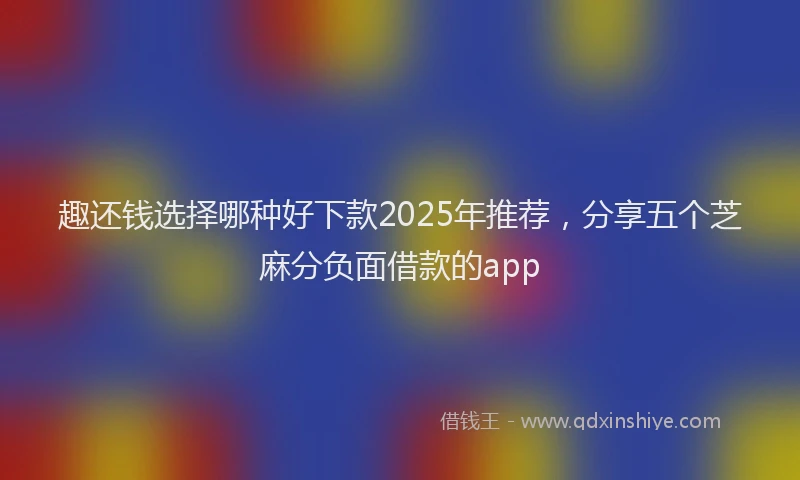 趣还钱选择哪种好下款2025年推荐，分享五个芝麻分负面借款的app