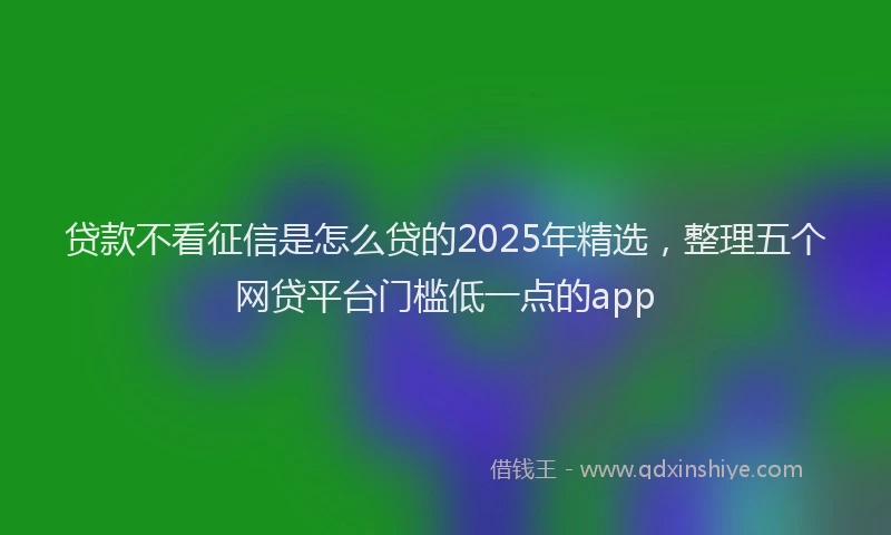 贷款不看征信是怎么贷的2025年精选，整理五个网贷平台门槛低一点的app