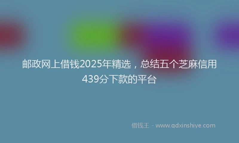 邮政网上借钱2025年精选，总结五个芝麻信用439分下款的平台