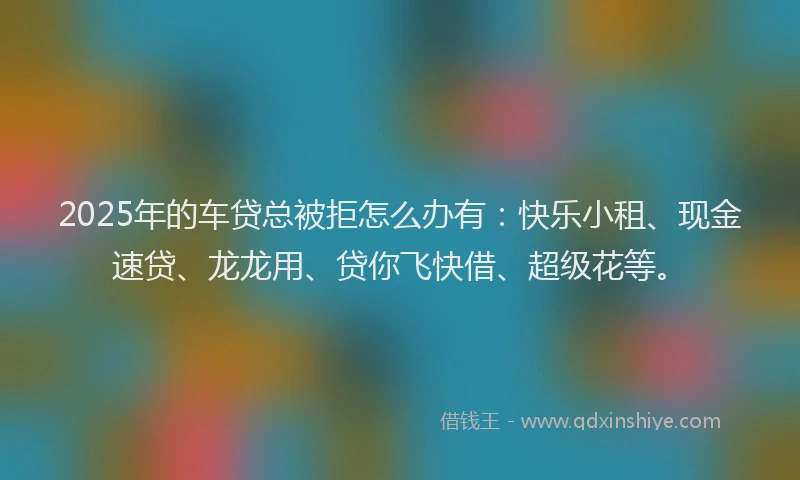 2025年的车贷总被拒怎么办有：快乐小租、现金速贷、龙龙用、贷你飞快借、超级花等。