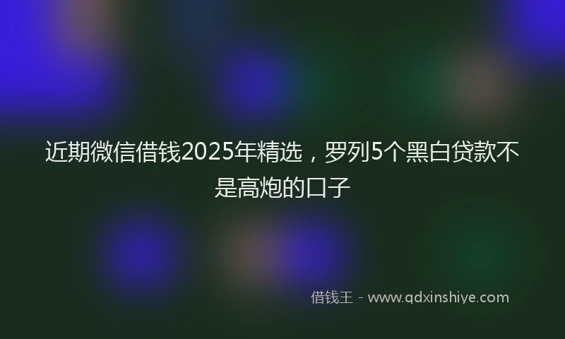 近期微信借钱2025年精选，罗列5个黑白贷款不是高炮的口子