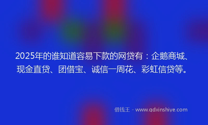 2025年的谁知道容易下款的网贷有：企鹅商城、现金直贷、团借宝、诚信一周花、彩虹信贷等。