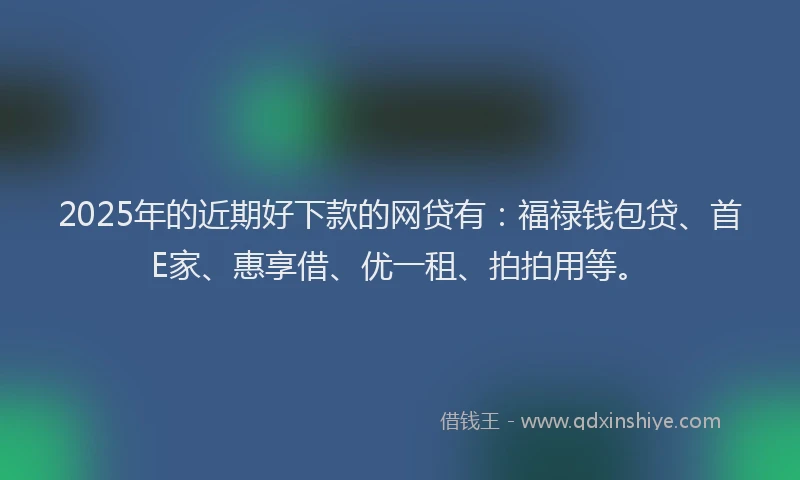 2025年的近期好下款的网贷有：福禄钱包贷、首E家、惠享借、优一租、拍拍用等。