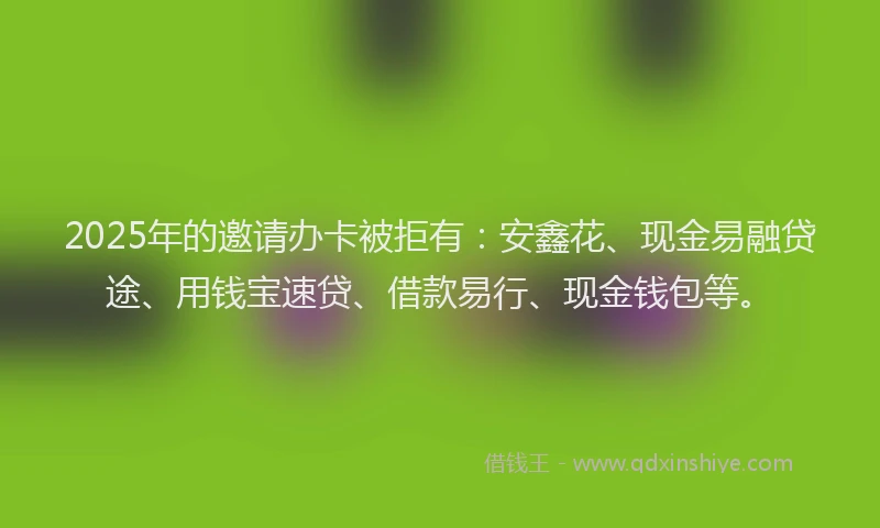 2025年的邀请办卡被拒有：安鑫花、现金易融贷途、用钱宝速贷、借款易行、现金钱包等。