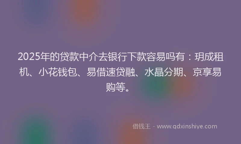 2025年的贷款中介去银行下款容易吗有：玥成租机、小花钱包、易借速贷融、水晶分期、京享易购等。