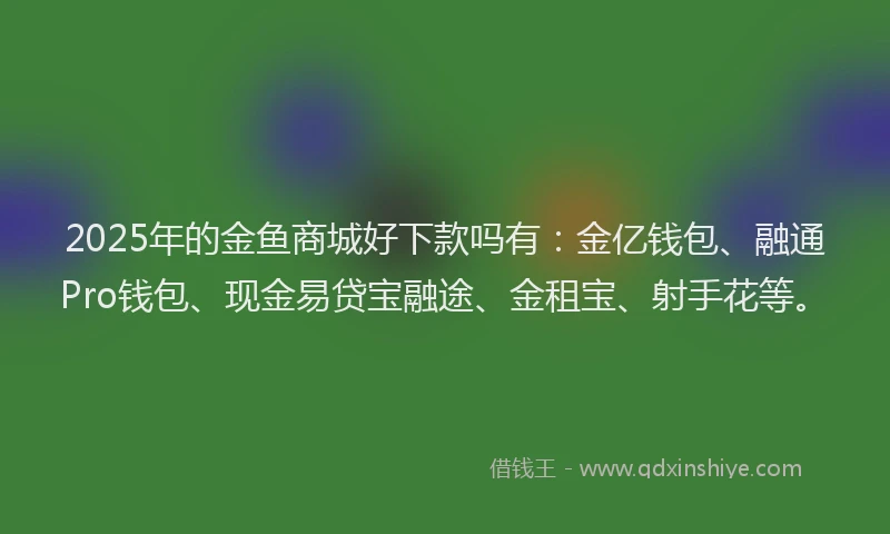 2025年的金鱼商城好下款吗有：金亿钱包、融通Pro钱包、现金易贷宝融途、金租宝、射手花等。