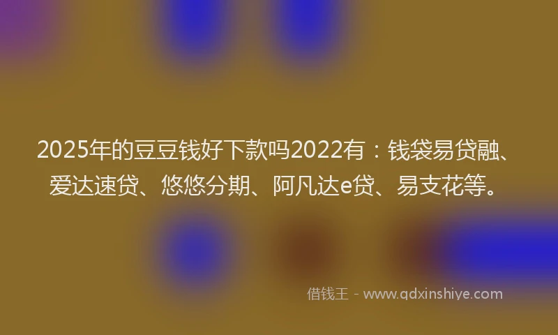 2025年的豆豆钱好下款吗2022有：钱袋易贷融、爱达速贷、悠悠分期、阿凡达e贷、易支花等。