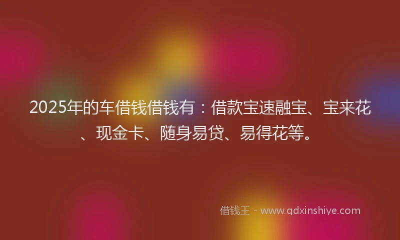 2025年的车借钱借钱有：借款宝速融宝、宝来花、现金卡、随身易贷、易得花等。