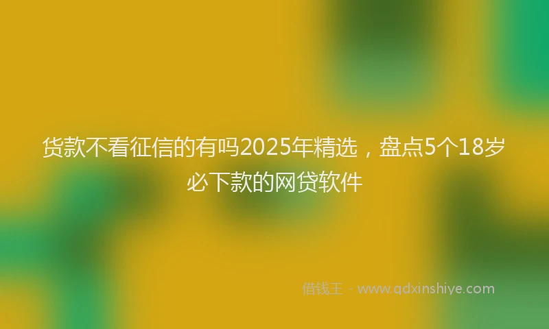 货款不看征信的有吗2025年精选，盘点5个18岁必下款的网贷软件