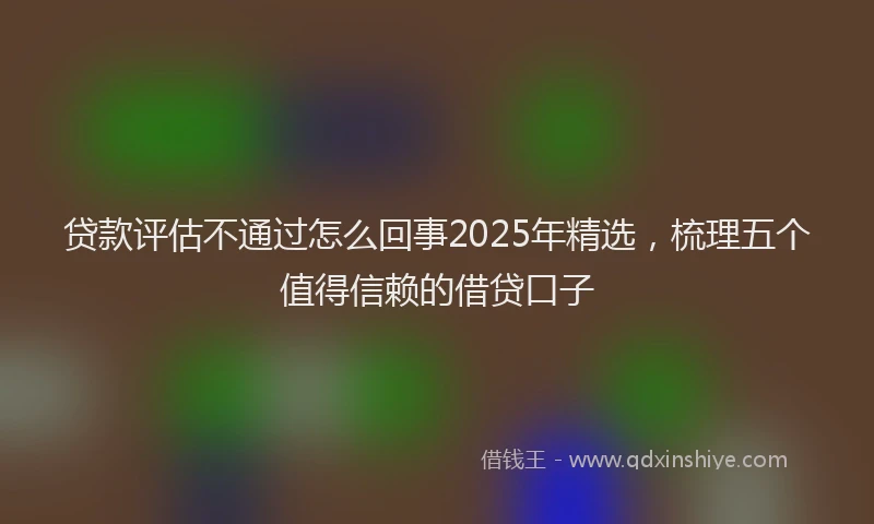 贷款评估不通过怎么回事2025年精选，梳理五个值得信赖的借贷口子