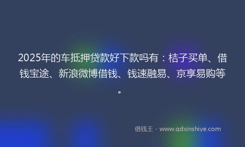 2025年的车抵押贷款好下款吗有：桔子买单、借钱宝途、新浪微博借钱、钱速融易、京享易购等。