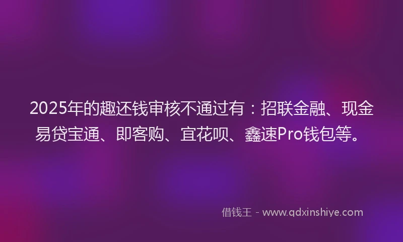 2025年的趣还钱审核不通过有：招联金融、现金易贷宝通、即客购、宜花呗、鑫速Pro钱包等。