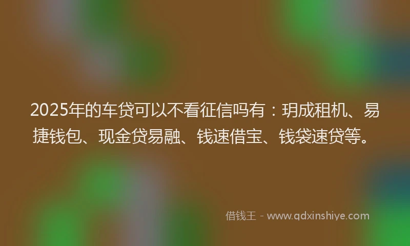 2025年的车贷可以不看征信吗有：玥成租机、易捷钱包、现金贷易融、钱速借宝、钱袋速贷等。