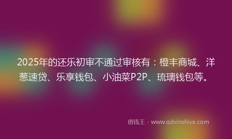 2025年的还乐初审不通过审核有：橙丰商城、洋葱速贷、乐享钱包、小油菜P2P、琉璃钱包等。
