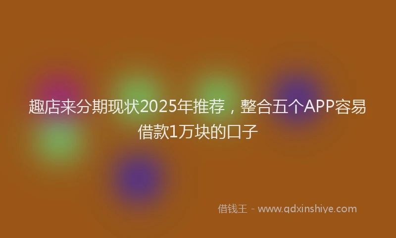 趣店来分期现状2025年推荐，整合五个APP容易借款1万块的口子