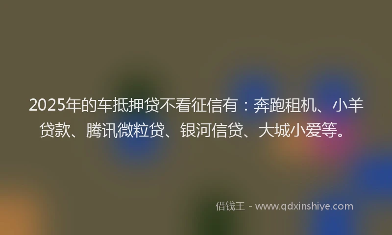 2025年的车抵押贷不看征信有：奔跑租机、小羊贷款、腾讯微粒贷、银河信贷、大城小爱等。