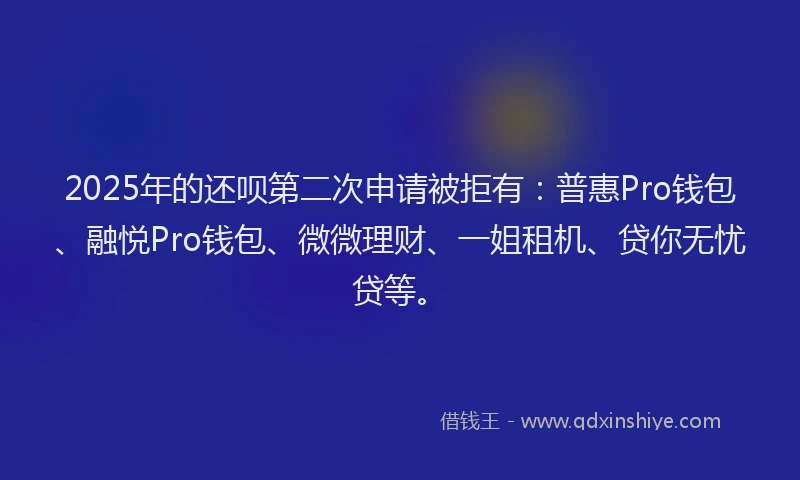 2025年的还呗第二次申请被拒有：普惠Pro钱包、融悦Pro钱包、微微理财、一姐租机、贷你无忧贷等。