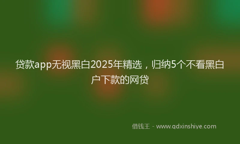 贷款app无视黑白2025年精选，归纳5个不看黑白户下款的网贷
