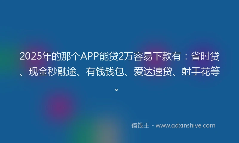2025年的那个APP能贷2万容易下款有：省时贷、现金秒融途、有钱钱包、爱达速贷、射手花等。
