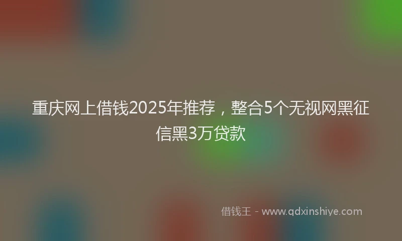 重庆网上借钱2025年推荐，整合5个无视网黑征信黑3万贷款