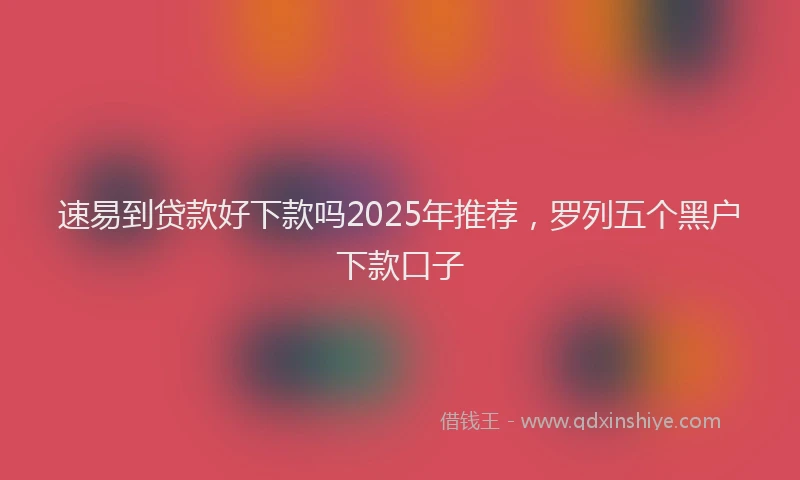 速易到贷款好下款吗2025年推荐，罗列五个黑户下款口子