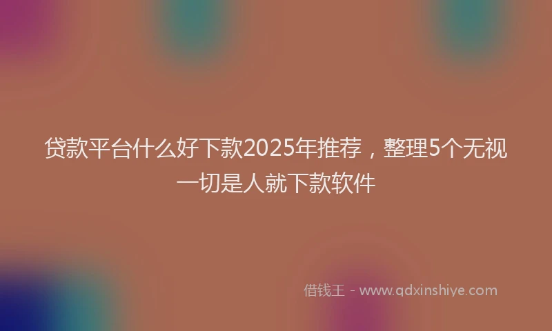 贷款平台什么好下款2025年推荐，整理5个无视一切是人就下款软件