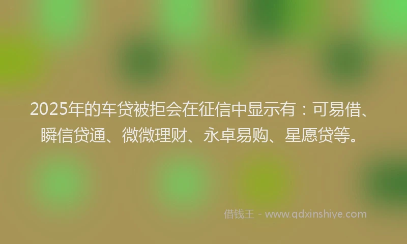 2025年的车贷被拒会在征信中显示有：可易借、瞬信贷通、微微理财、永卓易购、星愿贷等。