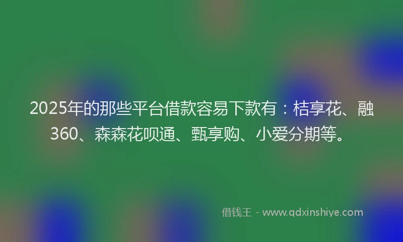2025年的那些平台借款容易下款有：桔享花、融360、森森花呗通、甄享购、小爱分期等。