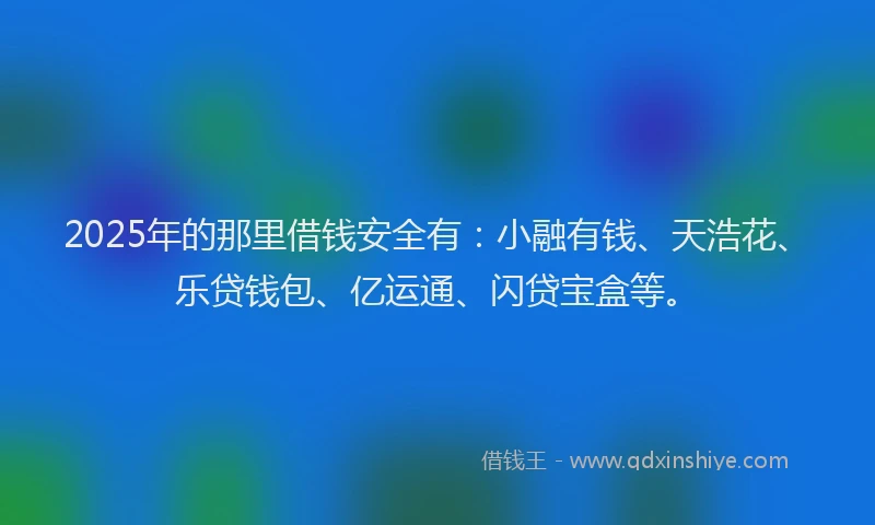 2025年的那里借钱安全有：小融有钱、天浩花、乐贷钱包、亿运通、闪贷宝盒等。