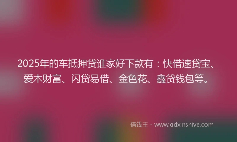 2025年的车抵押贷谁家好下款有：快借速贷宝、爱木财富、闪贷易借、金色花、鑫贷钱包等。