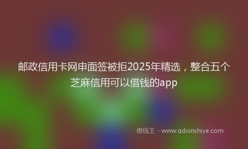 邮政信用卡网申面签被拒2025年精选，整合五个芝麻信用可以借钱的app