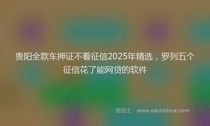 贵阳全款车押证不看征信2025年精选，罗列五个征信花了能网贷的软件