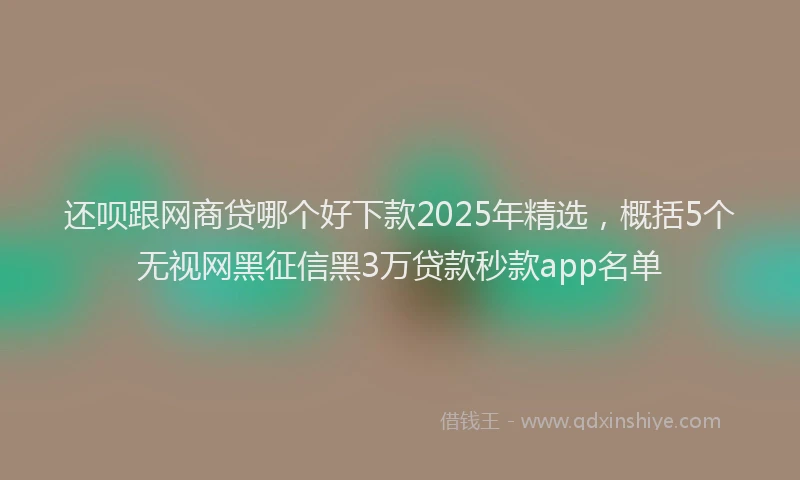 还呗跟网商贷哪个好下款2025年精选，概括5个无视网黑征信黑3万贷款秒款app名单